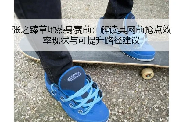 张之臻草地热身赛前：解读其网前抢点效率现状与可提升路径建议
